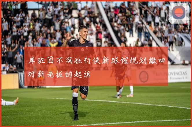 库班因不满独行侠新球馆规划撤回对新老板的起诉