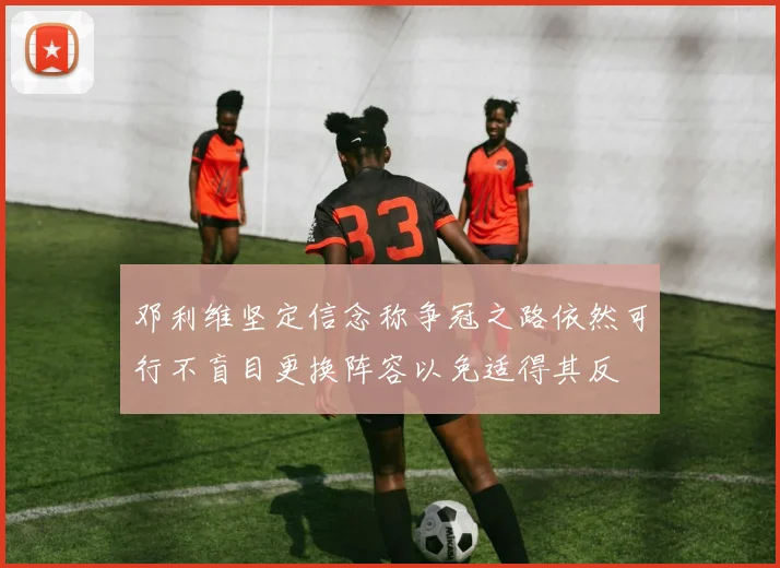 邓利维坚定信念称争冠之路依然可行不盲目更换阵容以免适得其反