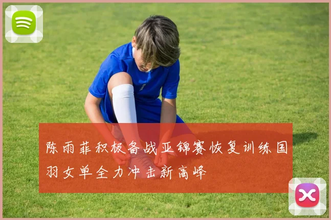 陈雨菲积极备战亚锦赛恢复训练国羽女单全力冲击新高峰