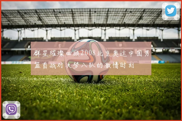 群星璀璨回顾2008北京奥运中国男篮首战对决梦八队的激情时刻